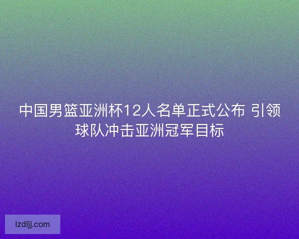 中国男篮亚洲杯12人名单正式公布 引领球队冲击亚洲冠军目标
