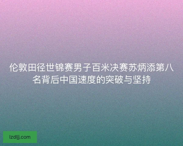 伦敦田径世锦赛男子百米决赛苏炳添第八名背后中国速度的突破与坚持
