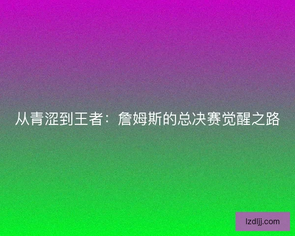 从青涩到王者：詹姆斯的总决赛觉醒之路