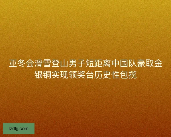 亚冬会滑雪登山男子短距离中国队豪取金银铜实现领奖台历史性包揽