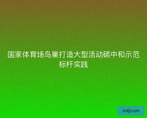 国家体育场鸟巢打造大型活动碳中和示范标杆实践