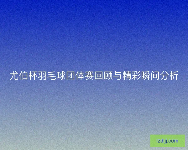 尤伯杯羽毛球团体赛回顾与精彩瞬间分析