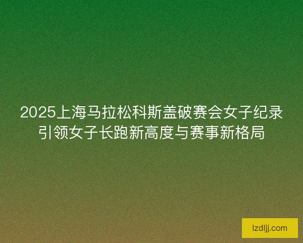 2025上海马拉松科斯盖破赛会女子纪录引领女子长跑新高度与赛事新格局