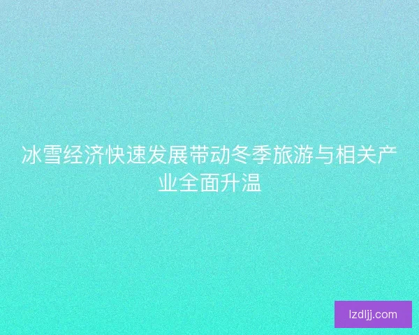 冰雪经济快速发展带动冬季旅游与相关产业全面升温