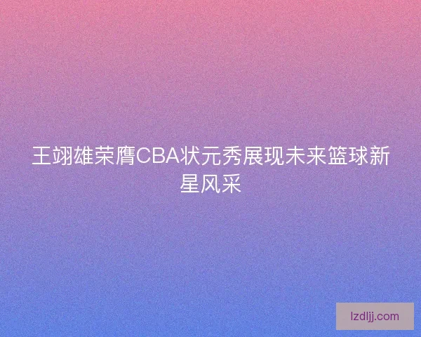 王翊雄荣膺CBA状元秀展现未来篮球新星风采