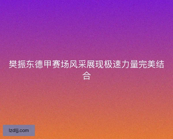 樊振东德甲赛场风采展现极速力量完美结合