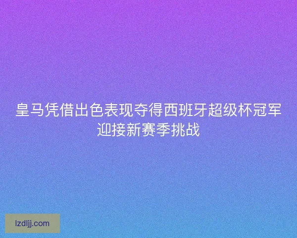 皇马凭借出色表现夺得西班牙超级杯冠军迎接新赛季挑战