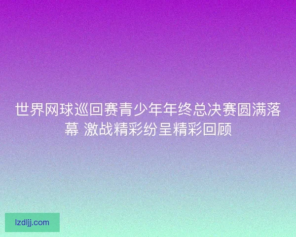 世界网球巡回赛青少年年终总决赛圆满落幕 激战精彩纷呈精彩回顾
