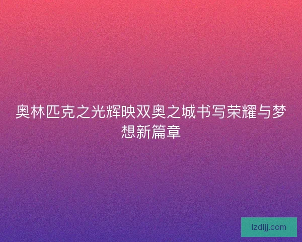 奥林匹克之光辉映双奥之城书写荣耀与梦想新篇章