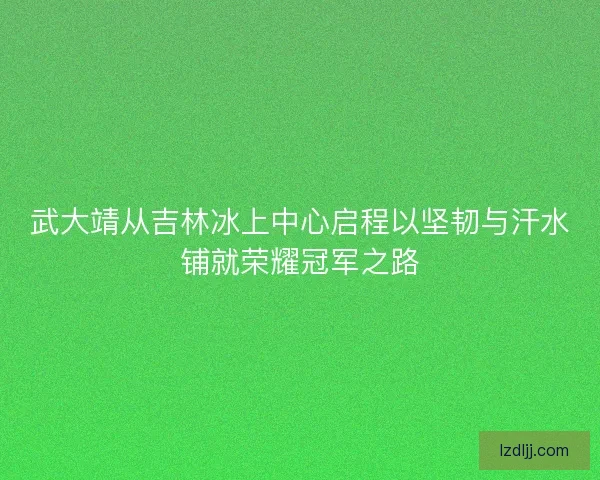 武大靖从吉林冰上中心启程以坚韧与汗水铺就荣耀冠军之路