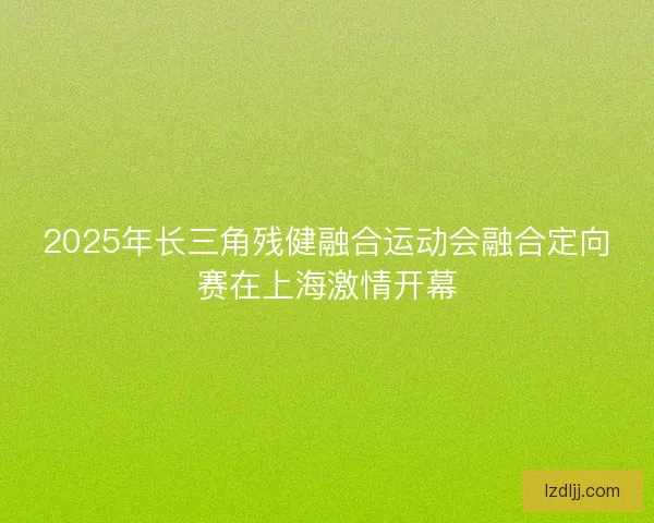 2025年长三角残健融合运动会融合定向赛在上海激情开幕
