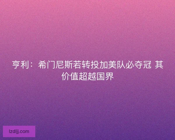 亨利：希门尼斯若转投加美队必夺冠 其价值超越国界