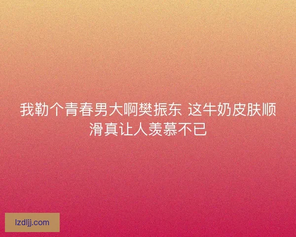 我勒个青春男大啊樊振东 这牛奶皮肤顺滑真让人羡慕不已