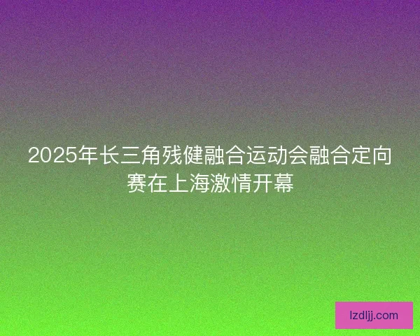 2025年长三角残健融合运动会融合定向赛在上海激情开幕