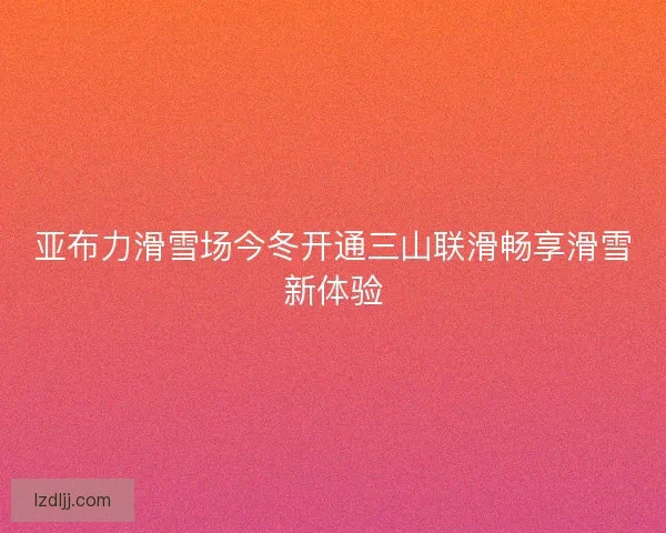 亚布力滑雪场今冬开通三山联滑畅享滑雪新体验