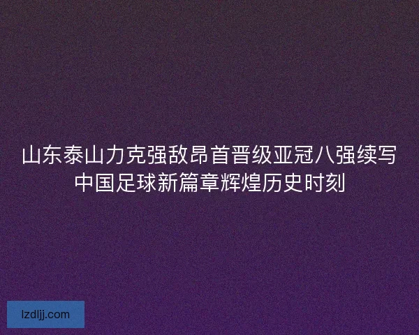山东泰山力克强敌昂首晋级亚冠八强续写中国足球新篇章辉煌历史时刻
