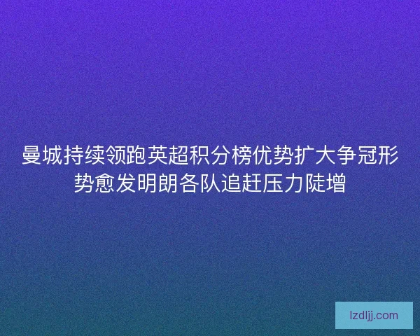 曼城持续领跑英超积分榜优势扩大争冠形势愈发明朗各队追赶压力陡增