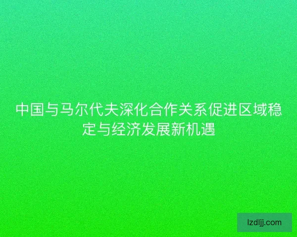 中国与马尔代夫深化合作关系促进区域稳定与经济发展新机遇